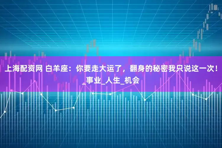 上海配资网 白羊座：你要走大运了，翻身的秘密我只说这一次！_事业_人生_机会