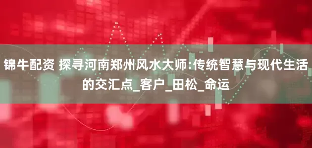 锦牛配资 探寻河南郑州风水大师:传统智慧与现代生活的交汇点_客户_田松_命运