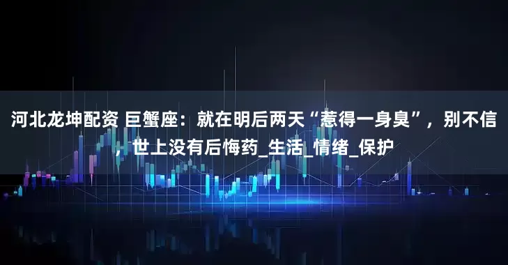 河北龙坤配资 巨蟹座：就在明后两天“惹得一身臭”，别不信，世上没有后悔药_生活_情绪_保护
