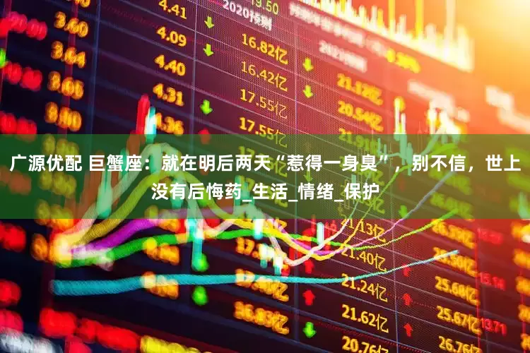 广源优配 巨蟹座：就在明后两天“惹得一身臭”，别不信，世上没有后悔药_生活_情绪_保护