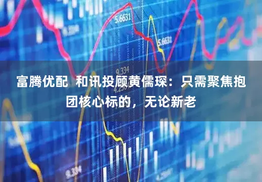 富腾优配  和讯投顾黄儒琛：只需聚焦抱团核心标的，无论新老