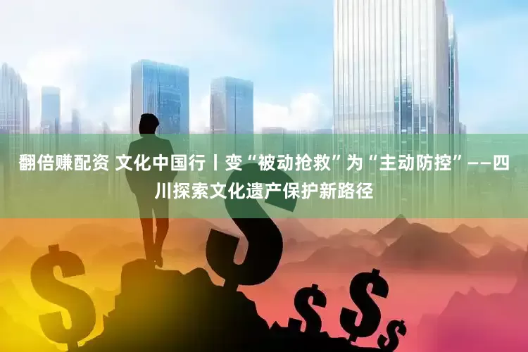 翻倍赚配资 文化中国行丨变“被动抢救”为“主动防控”——四川探索文化遗产保护新路径