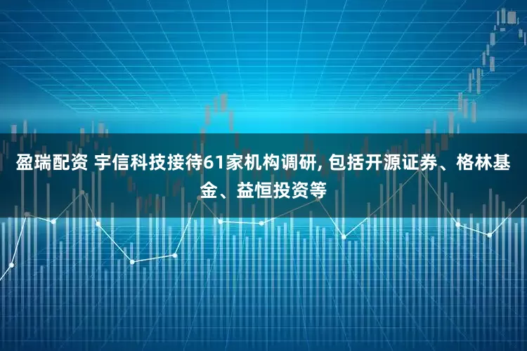 盈瑞配资 宇信科技接待61家机构调研, 包括开源证券、格林基金、益恒投资等