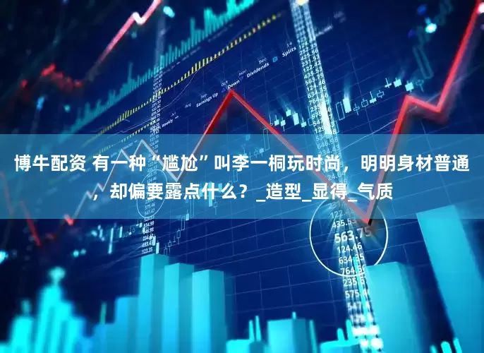 博牛配资 有一种“尴尬”叫李一桐玩时尚，明明身材普通，却偏要露点什么？_造型_显得_气质