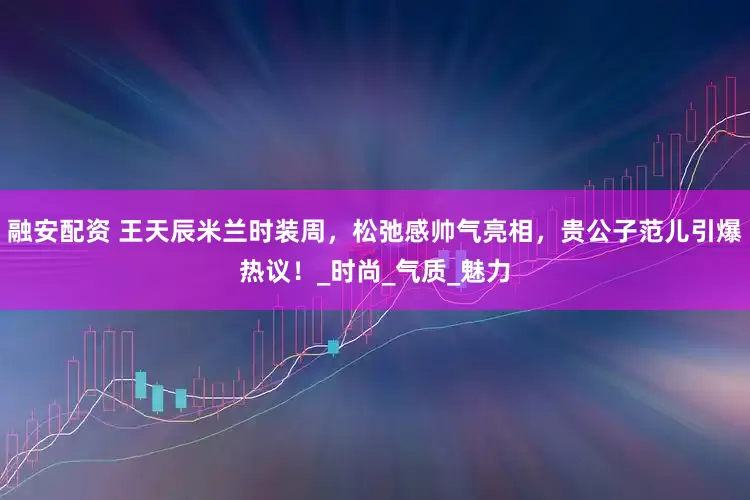融安配资 王天辰米兰时装周，松弛感帅气亮相，贵公子范儿引爆热议！_时尚_气质_魅力