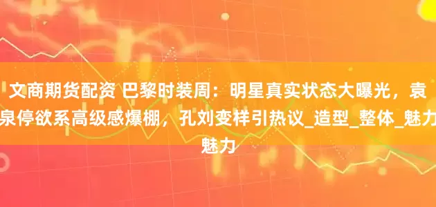 文商期货配资 巴黎时装周：明星真实状态大曝光，袁泉停欲系高级感爆棚，孔刘变样引热议_造型_整体_魅力