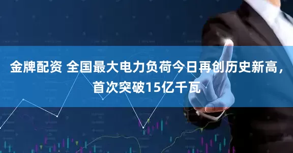金牌配资 全国最大电力负荷今日再创历史新高，首次突破15亿千瓦