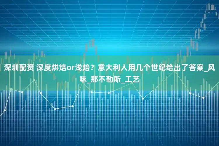 深圳配资 深度烘焙or浅焙？意大利人用几个世纪给出了答案_风味_那不勒斯_工艺