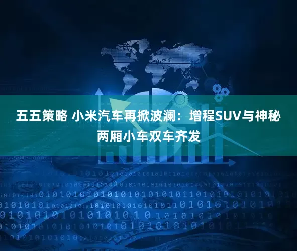 五五策略 小米汽车再掀波澜：增程SUV与神秘两厢小车双车齐发