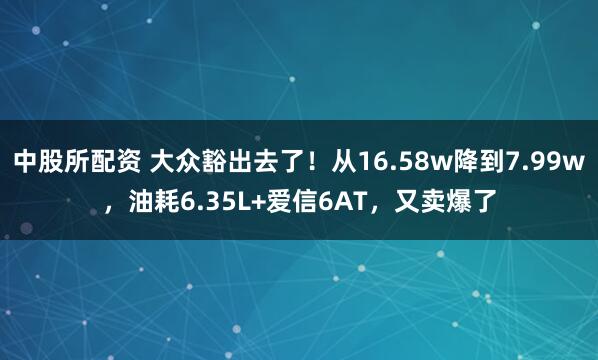中股所配资 大众豁出去了！从16.58w降到7.99w，油耗6.35L+爱信6AT，又卖爆了