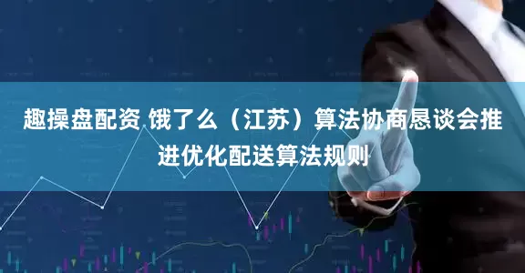 趣操盘配资 饿了么（江苏）算法协商恳谈会推进优化配送算法规则