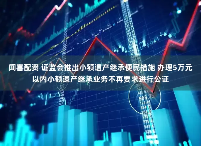 闻喜配资 证监会推出小额遗产继承便民措施 办理5万元以内小额遗产继承业务不再要求进行公证