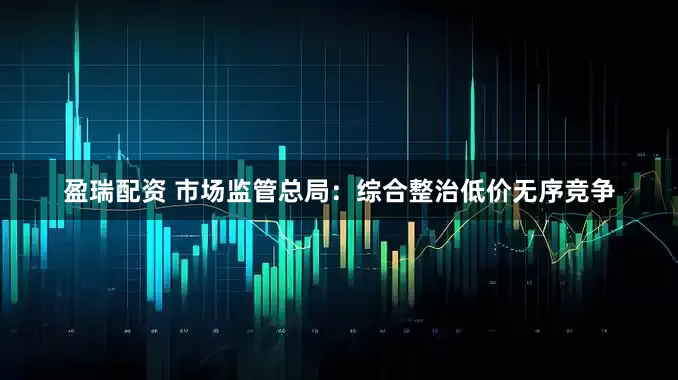 盈瑞配资 市场监管总局：综合整治低价无序竞争