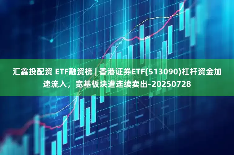 汇鑫投配资 ETF融资榜 | 香港证券ETF(513090)杠杆资金加速流入，宽基板块遭连续卖出-20250728