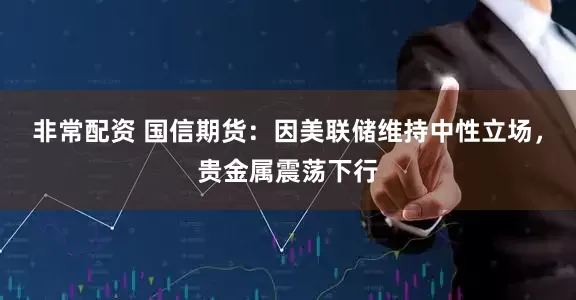 非常配资 国信期货：因美联储维持中性立场，贵金属震荡下行