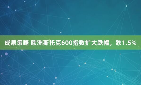 成泉策略 欧洲斯托克600指数扩大跌幅，跌1.5%