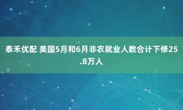 泰禾优配 美国5月和6月非农就业人数合计下修25.8万人