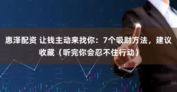 惠泽配资 让钱主动来找你：7个吸财方法，建议收藏（听完你会忍不住行动）