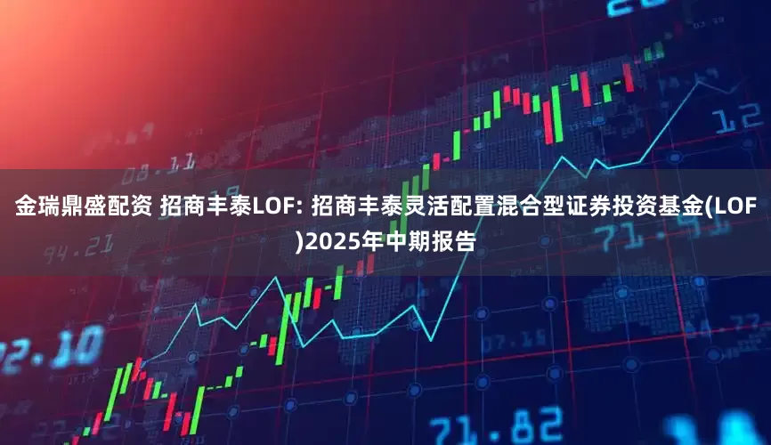 金瑞鼎盛配资 招商丰泰LOF: 招商丰泰灵活配置混合型证券投资基金(LOF)2025年中期报告