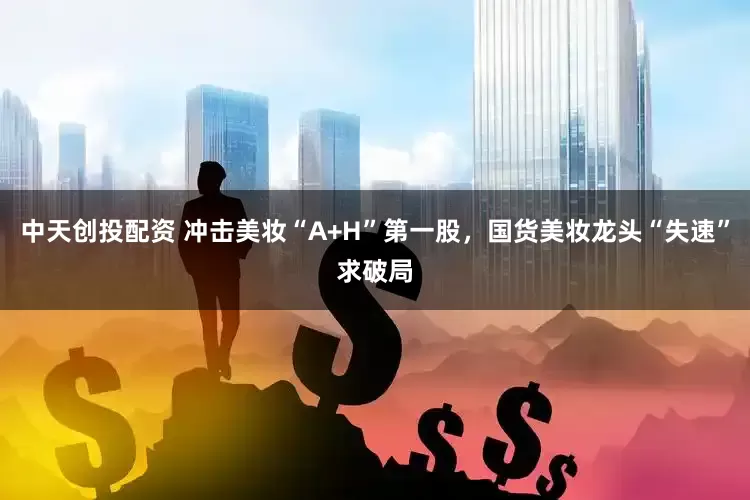 中天创投配资 冲击美妆“A+H”第一股，国货美妆龙头“失速”求破局