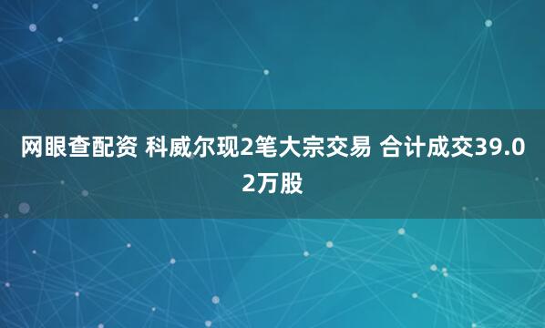 网眼查配资 科威尔现2笔大宗交易 合计成交39.02万股