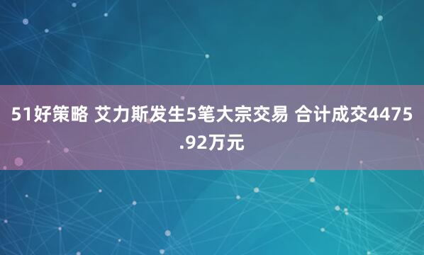 51好策略 艾力斯发生5笔大宗交易 合计成交4475.92万元