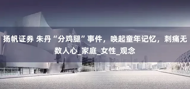 扬帆证券 朱丹“分鸡腿”事件，唤起童年记忆，刺痛无数人心_家庭_女性_观念