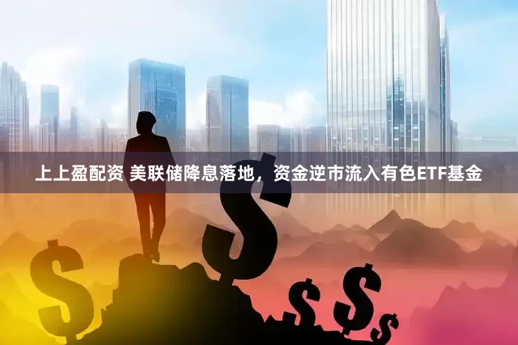 上上盈配资 美联储降息落地，资金逆市流入有色ETF基金