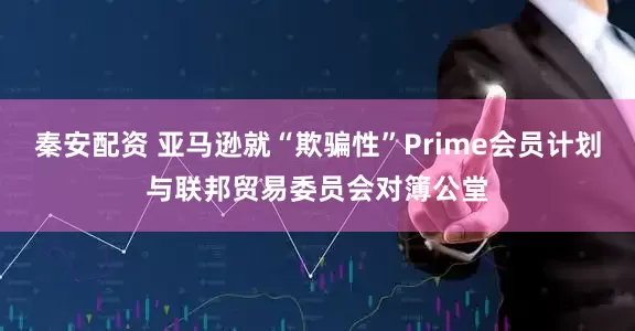 秦安配资 亚马逊就“欺骗性”Prime会员计划与联邦贸易委员会对簿公堂