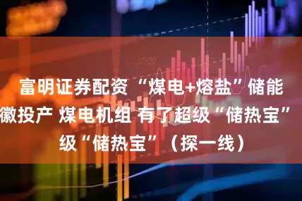 富明证券配资 “煤电+熔盐”储能项目在安徽投产 煤电机组 有了超级“储热宝”（探一线）