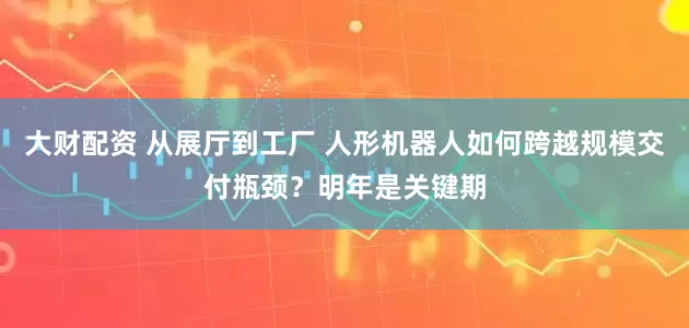 大财配资 从展厅到工厂 人形机器人如何跨越规模交付瓶颈？明年是关键期
