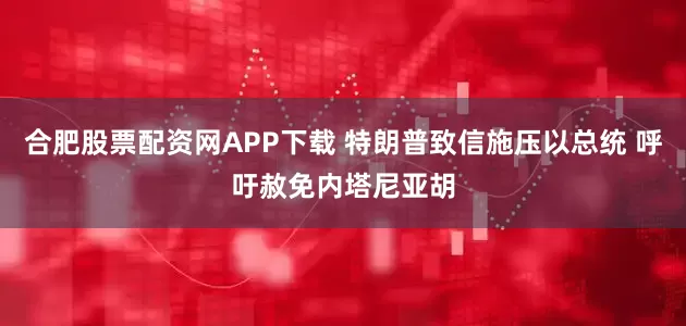 合肥股票配资网APP下载 特朗普致信施压以总统 呼吁赦免内塔尼亚胡
