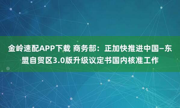 金岭速配APP下载 商务部：正加快推进中国—东盟自贸区3.0版升级议定书国内核准工作