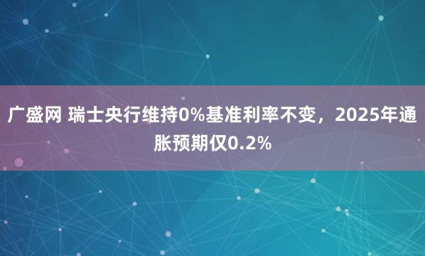 广盛网 瑞士央行维持0%基准利率不变，2025年通胀预期仅0.2%