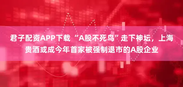 君子配资APP下载 “A股不死鸟”走下神坛，上海贵酒或成今年首家被强制退市的A股企业