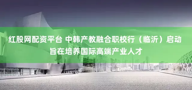 红股网配资平台 中韩产教融合职校行（临沂）启动 旨在培养国际高端产业人才