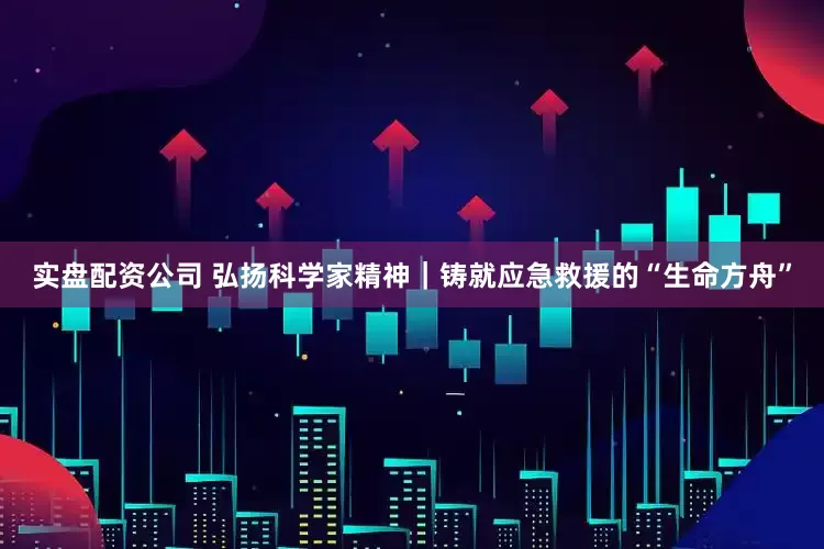 实盘配资公司 弘扬科学家精神｜铸就应急救援的“生命方舟”
