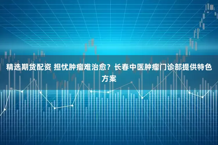 精选期货配资 担忧肿瘤难治愈？长春中医肿瘤门诊部提供特色方案