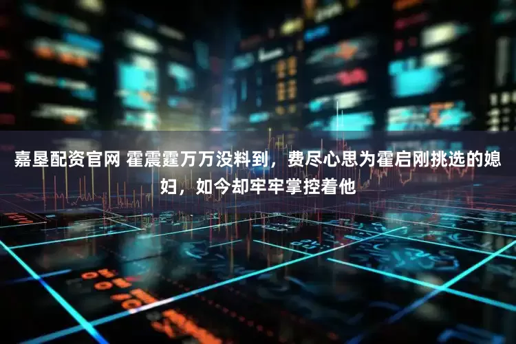 嘉垦配资官网 霍震霆万万没料到，费尽心思为霍启刚挑选的媳妇，如今却牢牢掌控着他