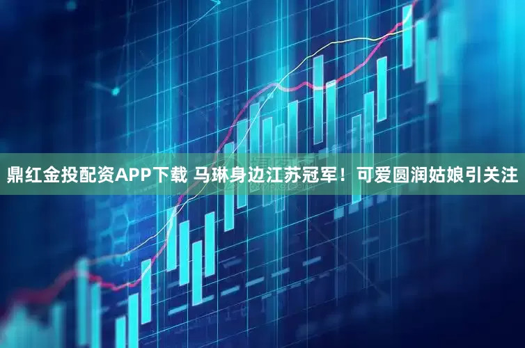 鼎红金投配资APP下载 马琳身边江苏冠军！可爱圆润姑娘引关注