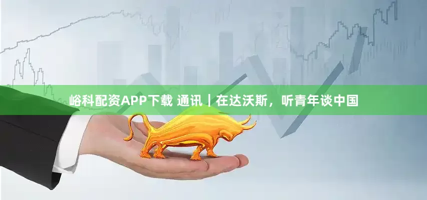 峪科配资APP下载 通讯｜在达沃斯，听青年谈中国