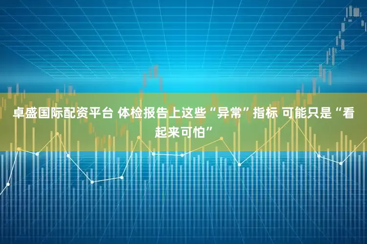 卓盛国际配资平台 体检报告上这些“异常”指标 可能只是“看起来可怕”