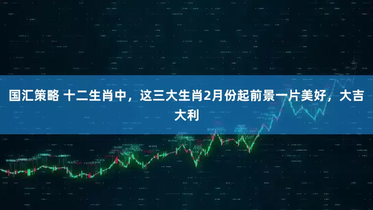 国汇策略 十二生肖中，这三大生肖2月份起前景一片美好，大吉大利
