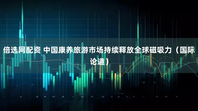 倍选网配资 中国康养旅游市场持续释放全球磁吸力（国际论道）