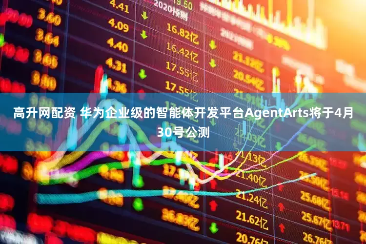 高升网配资 华为企业级的智能体开发平台AgentArts将于4月30号公测