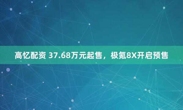 高忆配资 37.68万元起售，极氪8X开启预售