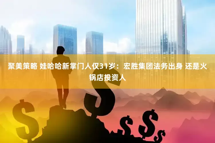聚美策略 娃哈哈新掌门人仅31岁：宏胜集团法务出身 还是火锅店投资人