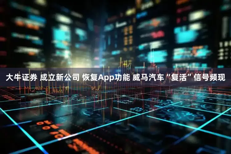 大牛证券 成立新公司 恢复App功能 威马汽车“复活”信号频现